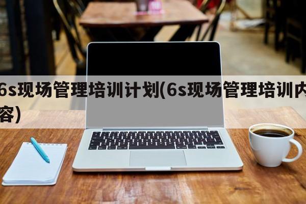 6s现场管理培训计划(6s现场管理培训内容)